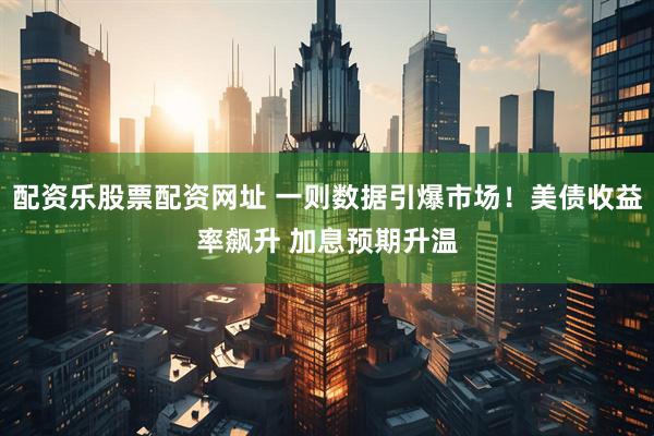 配资乐股票配资网址 一则数据引爆市场！美债收益率飙升 加息预期升温