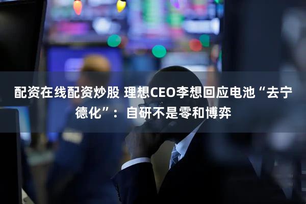 配资在线配资炒股 理想CEO李想回应电池“去宁德化”：自研不是零和博弈